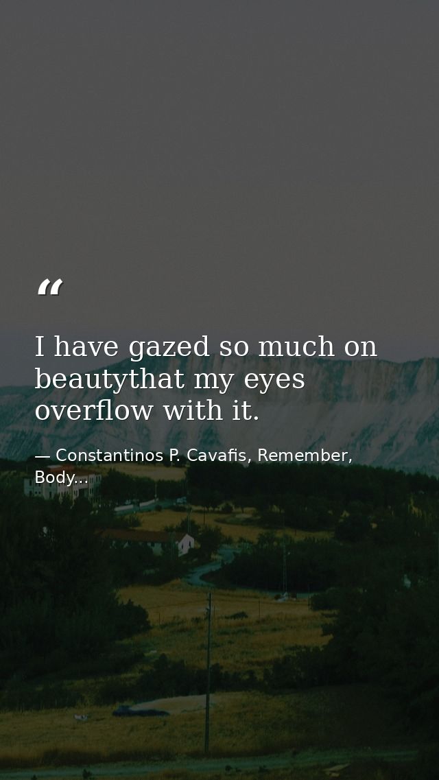 I have gazed so much on beautythat my eyes overflow with it. — Constantinos P. Cavafis, Remember, Body...