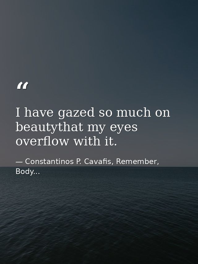 I have gazed so much on beautythat my eyes overflow with it. — Constantinos P. Cavafis, Remember, Body...