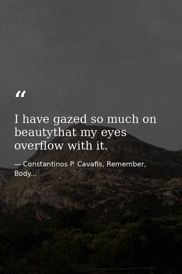 I have gazed so much on beautythat my eyes overflow with it. — Constantinos P. Cavafis, Remember, Body...