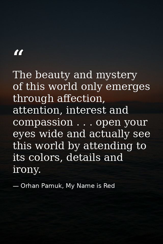 The beauty and mystery of this world only emerges through affection, attention, interest and compassion . . . open your  — Orhan Pamuk, My Name is Red