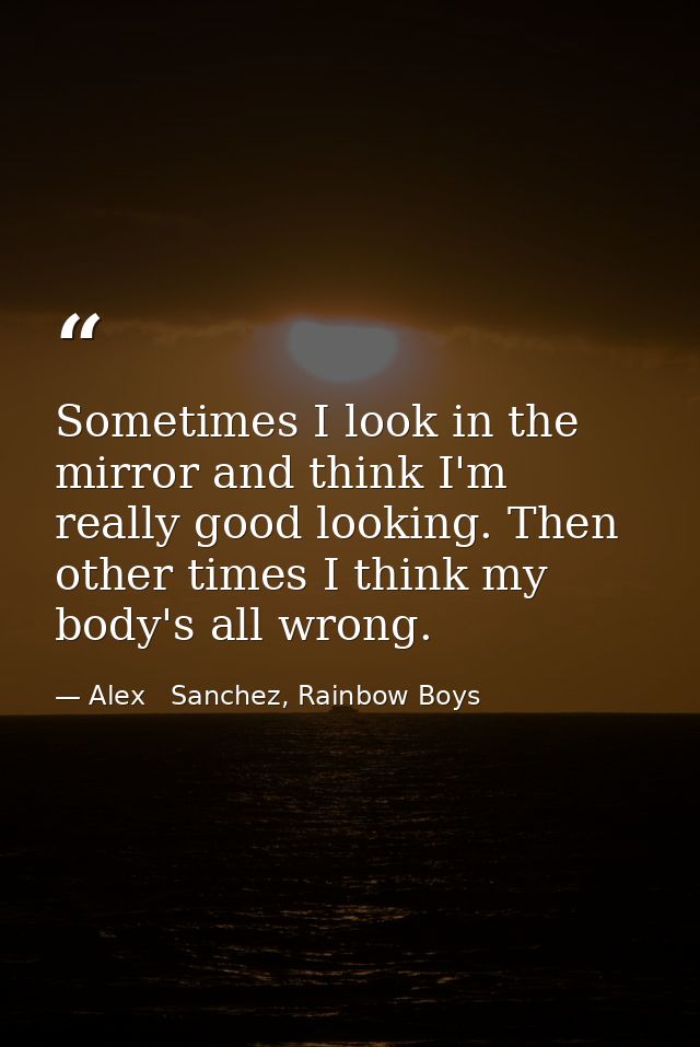 Sometimes I look in the mirror and think I'm really good looking. Then other times I think my body's all wrong. — Alex   Sanchez, Rainbow Boys