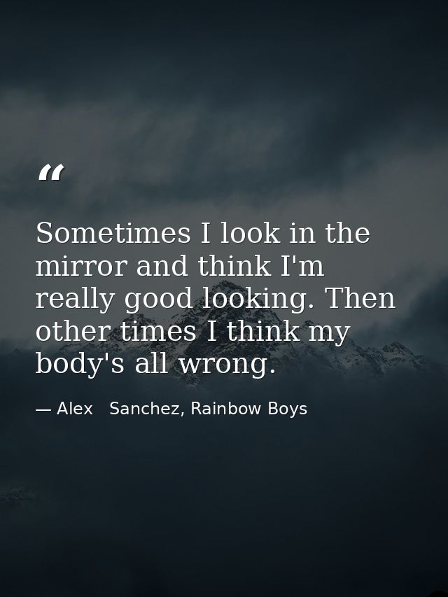 Sometimes I look in the mirror and think I'm really good looking. Then other times I think my body's all wrong. — Alex   Sanchez, Rainbow Boys