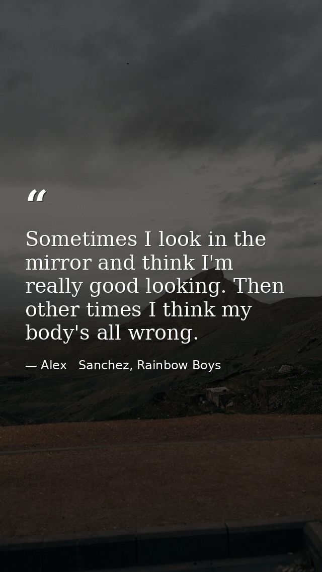 Sometimes I look in the mirror and think I'm really good looking. Then other times I think my body's all wrong. — Alex   Sanchez, Rainbow Boys