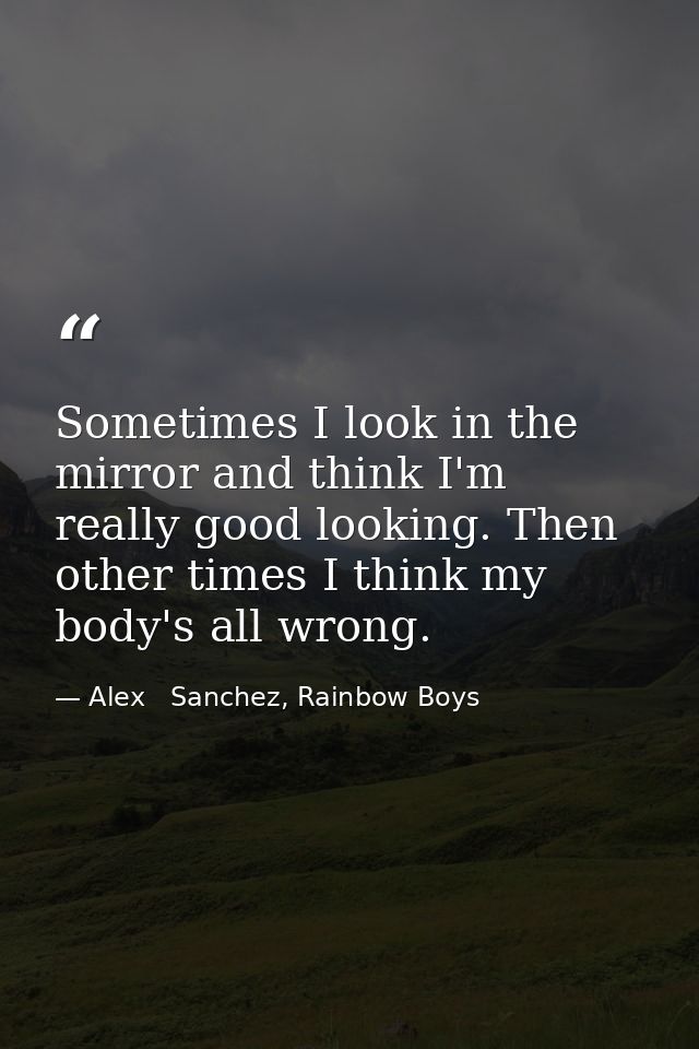 Sometimes I look in the mirror and think I'm really good looking. Then other times I think my body's all wrong. — Alex   Sanchez, Rainbow Boys