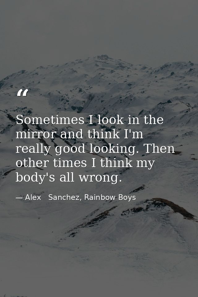 Sometimes I look in the mirror and think I'm really good looking. Then other times I think my body's all wrong. — Alex   Sanchez, Rainbow Boys