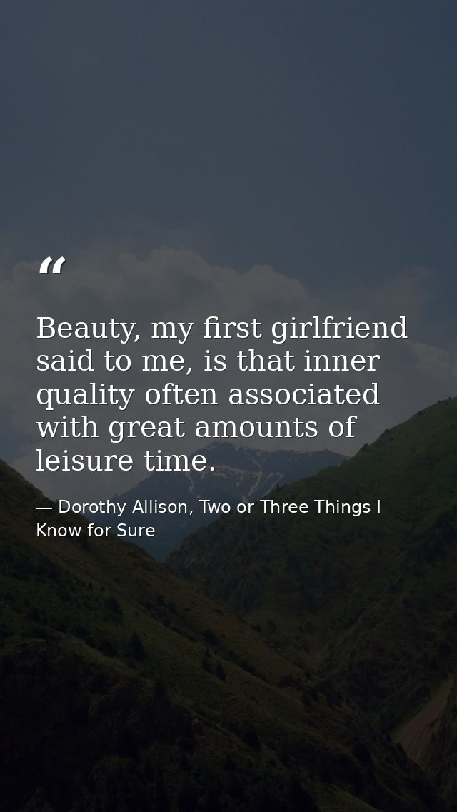 Beauty, my first girlfriend said to me, is that inner quality often associated with great amounts of leisure time. — Dorothy Allison, Two or Three Things I Know for Sure
