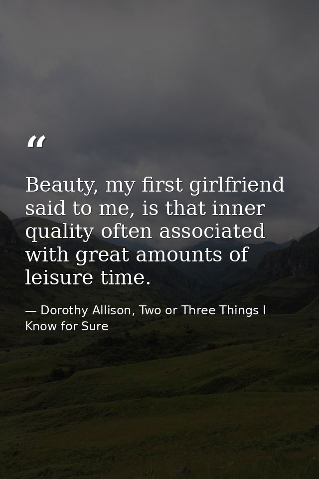 Beauty, my first girlfriend said to me, is that inner quality often associated with great amounts of leisure time. — Dorothy Allison, Two or Three Things I Know for Sure