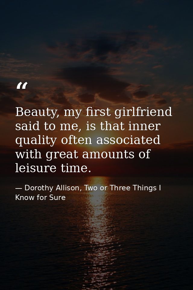 Beauty, my first girlfriend said to me, is that inner quality often associated with great amounts of leisure time. — Dorothy Allison, Two or Three Things I Know for Sure