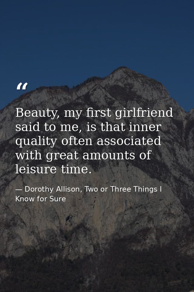 Beauty, my first girlfriend said to me, is that inner quality often associated with great amounts of leisure time. — Dorothy Allison, Two or Three Things I Know for Sure