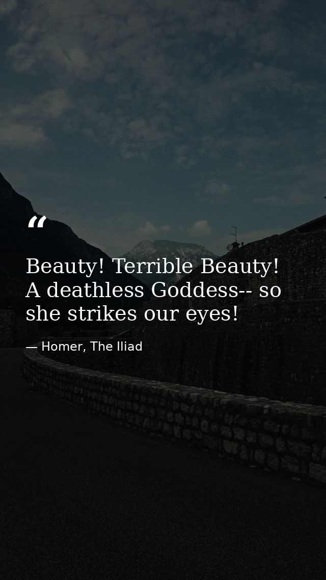 Beauty! Terrible Beauty! A deathless Goddess-- so she strikes our eyes! — Homer, The Iliad