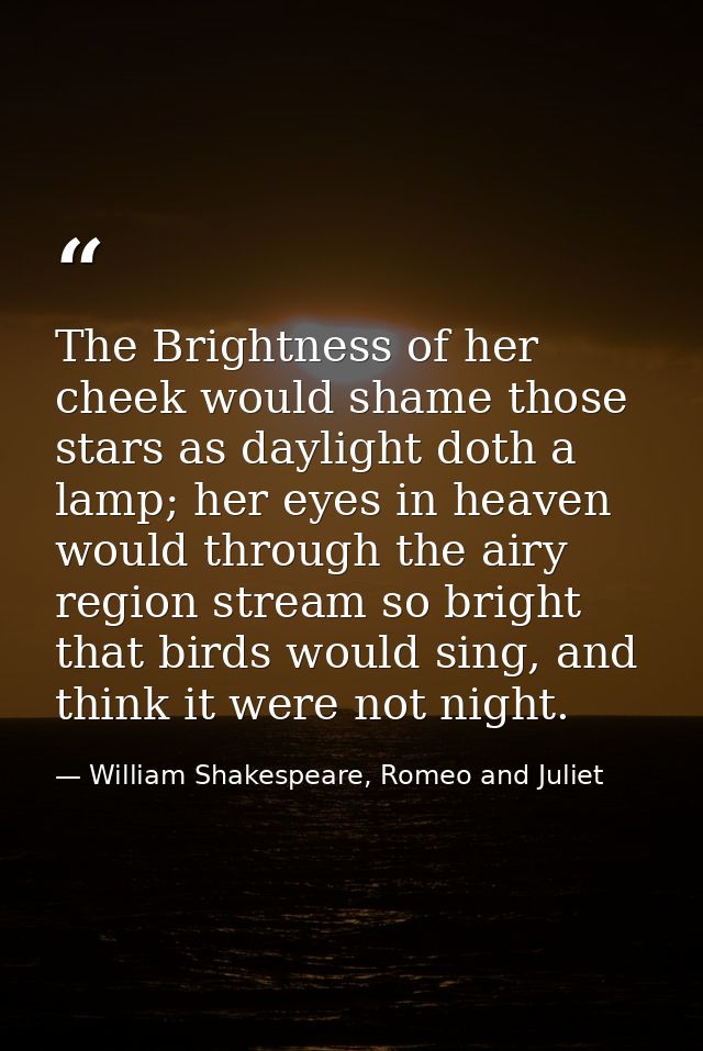 The Brightness of her cheek would shame those stars as daylight doth a lamp; her eyes in heaven would through the airy r — William Shakespeare, Romeo and Juliet