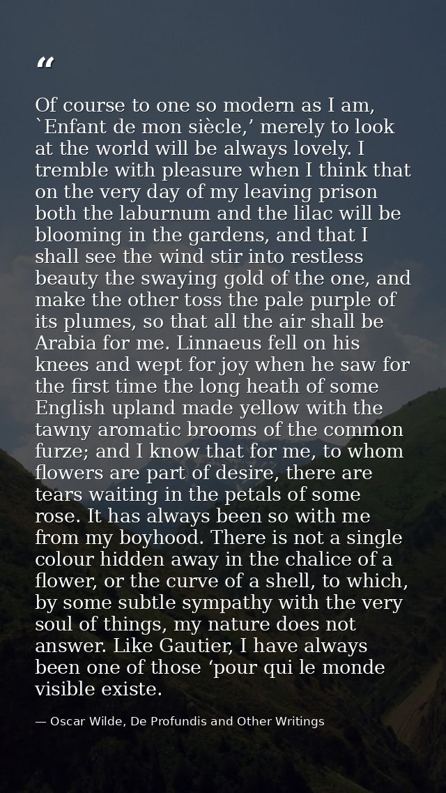 Of course to one so modern as I am, `Enfant de mon siècle,’ merely to look at the world will be always lovely. I tremble — Oscar Wilde, De Profundis and Other Writings