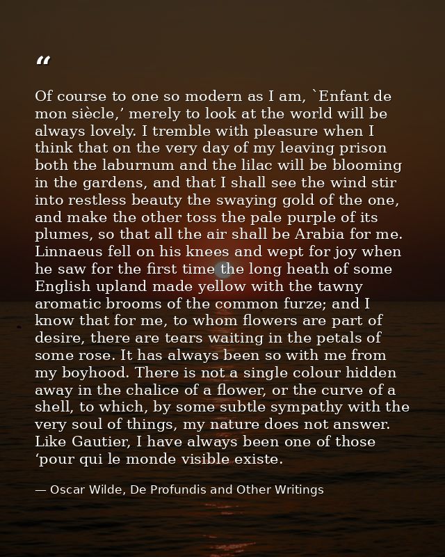 Of course to one so modern as I am, `Enfant de mon siècle,’ merely to look at the world will be always lovely. I tremble — Oscar Wilde, De Profundis and Other Writings
