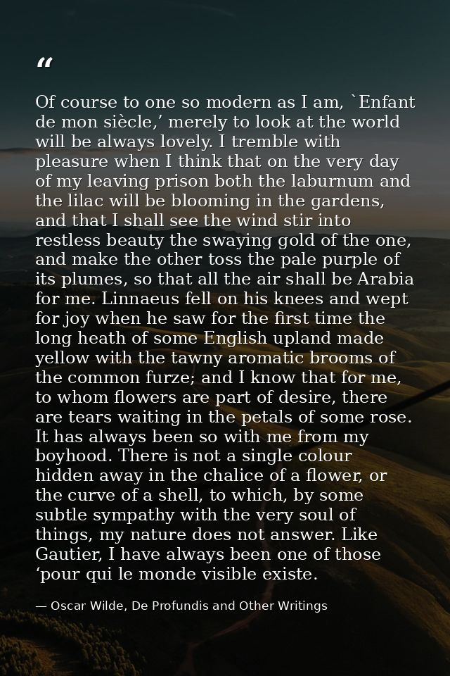 Of course to one so modern as I am, `Enfant de mon siècle,’ merely to look at the world will be always lovely. I tremble — Oscar Wilde, De Profundis and Other Writings
