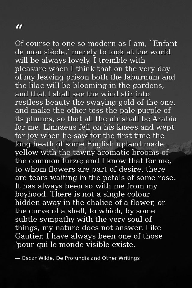 Of course to one so modern as I am, `Enfant de mon siècle,’ merely to look at the world will be always lovely. I tremble — Oscar Wilde, De Profundis and Other Writings