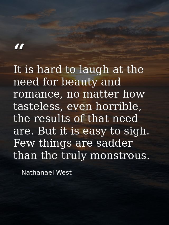 It is hard to laugh at the need for beauty and romance, no matter how tasteless, even horrible, the results of that need — Nathanael West