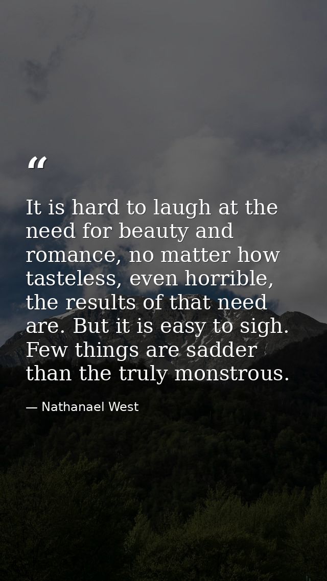It is hard to laugh at the need for beauty and romance, no matter how tasteless, even horrible, the results of that need — Nathanael West