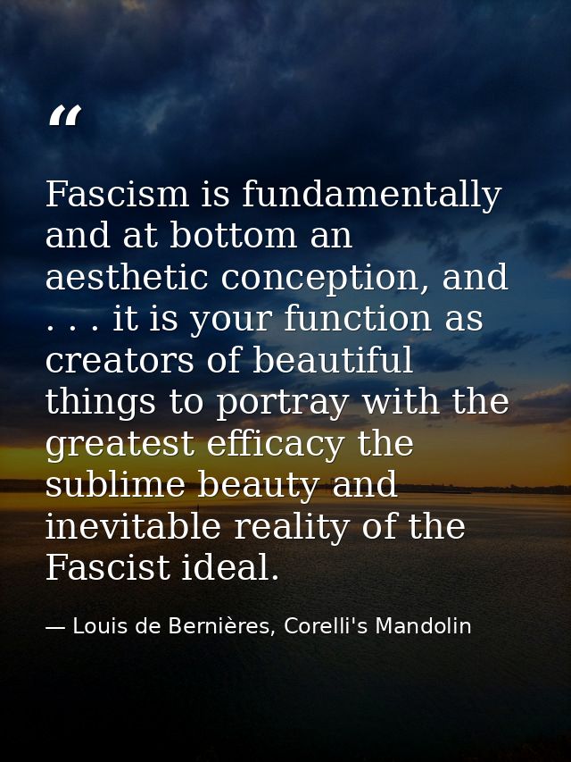Fascism is fundamentally and at bottom an aesthetic conception, and . . . it is your function as creators of beautiful t — Louis de Bernières, Corelli's Mandolin