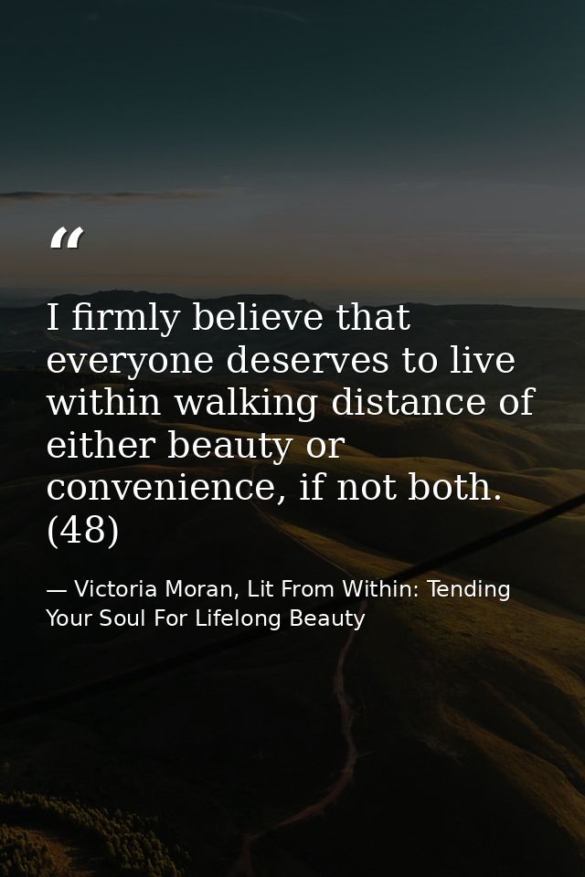 I firmly believe that everyone deserves to live within walking distance of either beauty or convenience, if not both. (4 — Victoria Moran, Lit From Within: Tending Your Soul For Lifelong Beauty