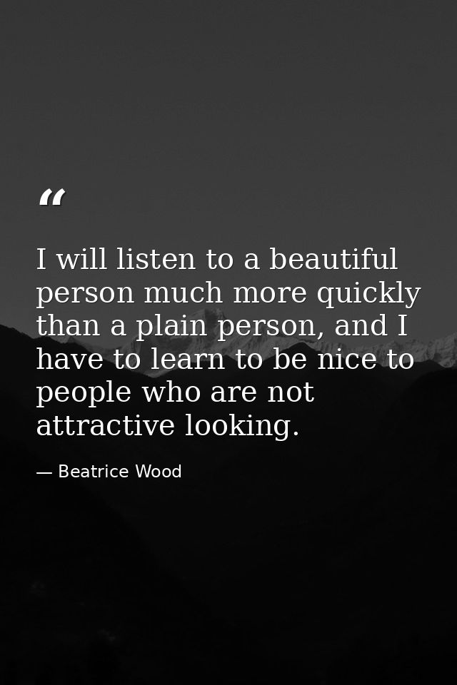 I will listen to a beautiful person much more quickly than a plain person, and I have to learn to be nice to people who  — Beatrice Wood