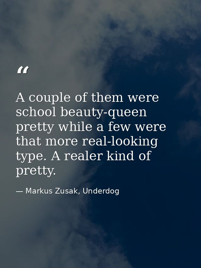 A couple of them were school beauty-queen pretty while a few were that more real-looking type. A realer kind of pretty. — Markus Zusak, Underdog