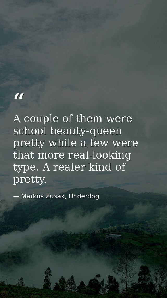 A couple of them were school beauty-queen pretty while a few were that more real-looking type. A realer kind of pretty. — Markus Zusak, Underdog