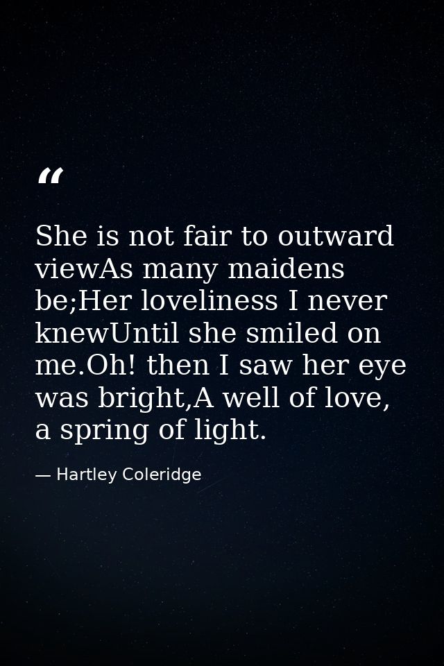 She is not fair to outward viewAs many maidens be;Her loveliness I never knewUntil she smiled on me.Oh! then I saw her e — Hartley Coleridge
