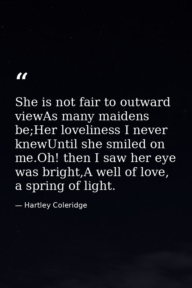 She is not fair to outward viewAs many maidens be;Her loveliness I never knewUntil she smiled on me.Oh! then I saw her e — Hartley Coleridge