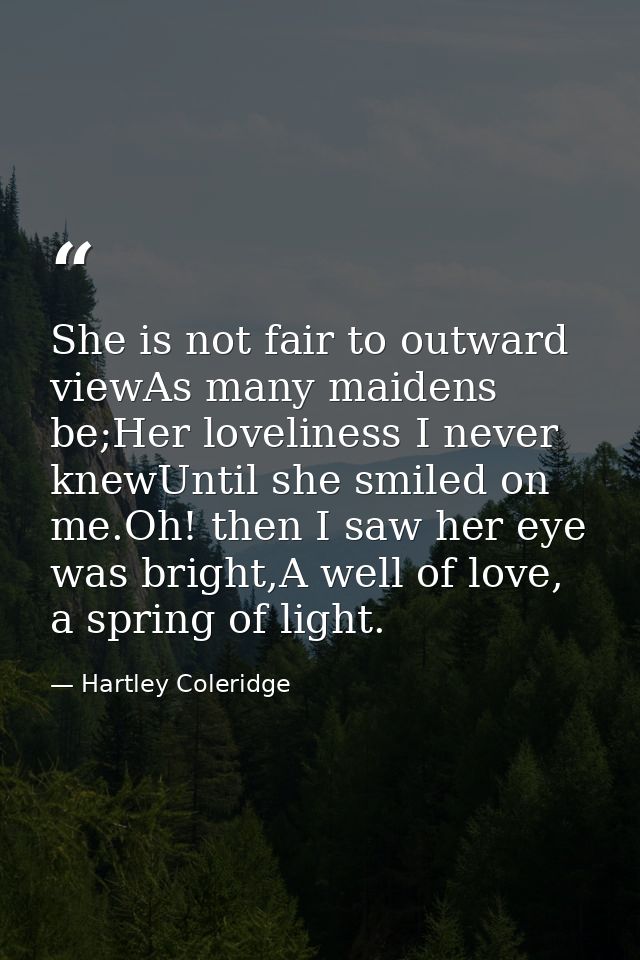 She is not fair to outward viewAs many maidens be;Her loveliness I never knewUntil she smiled on me.Oh! then I saw her e — Hartley Coleridge