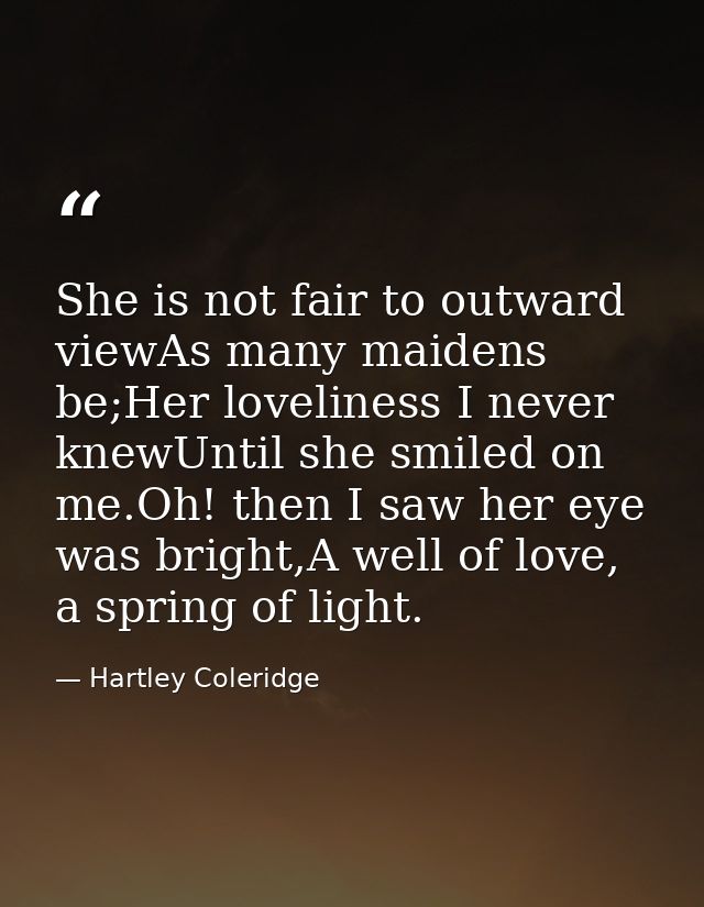 She is not fair to outward viewAs many maidens be;Her loveliness I never knewUntil she smiled on me.Oh! then I saw her e — Hartley Coleridge