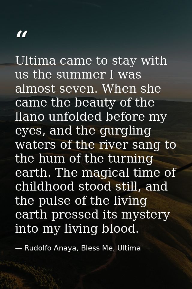 Ultima came to stay with us the summer I was almost seven. When she came the beauty of the llano unfolded before my eyes — Rudolfo Anaya, Bless Me, Ultima