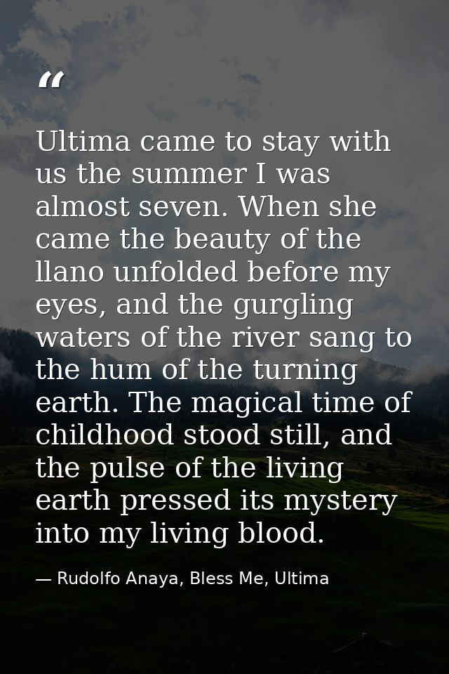 Ultima came to stay with us the summer I was almost seven. When she came the beauty of the llano unfolded before my eyes — Rudolfo Anaya, Bless Me, Ultima