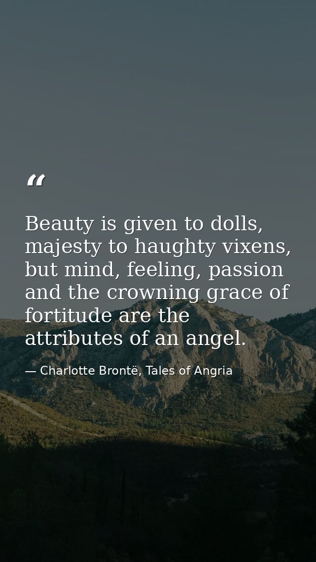 Beauty is given to dolls, majesty to haughty vixens, but mind, feeling, passion and the crowning grace of fortitude are  — Charlotte Brontë, Tales of Angria