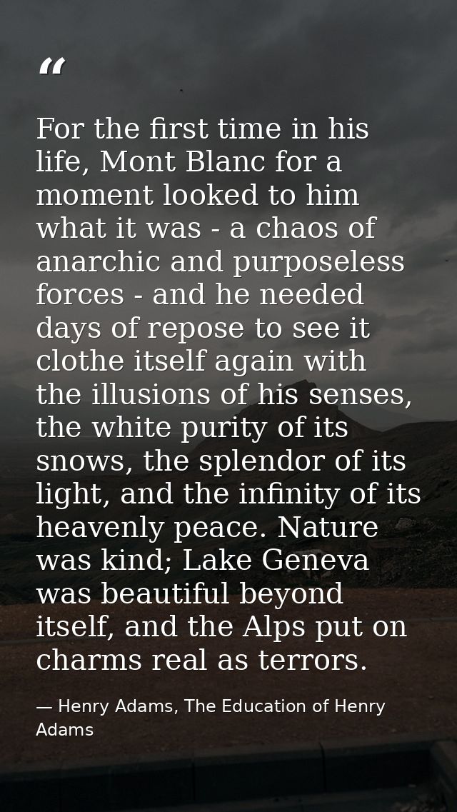 For the first time in his life, Mont Blanc for a moment looked to him what it was - a chaos of anarchic and purposeless  — Henry Adams, The Education of Henry Adams