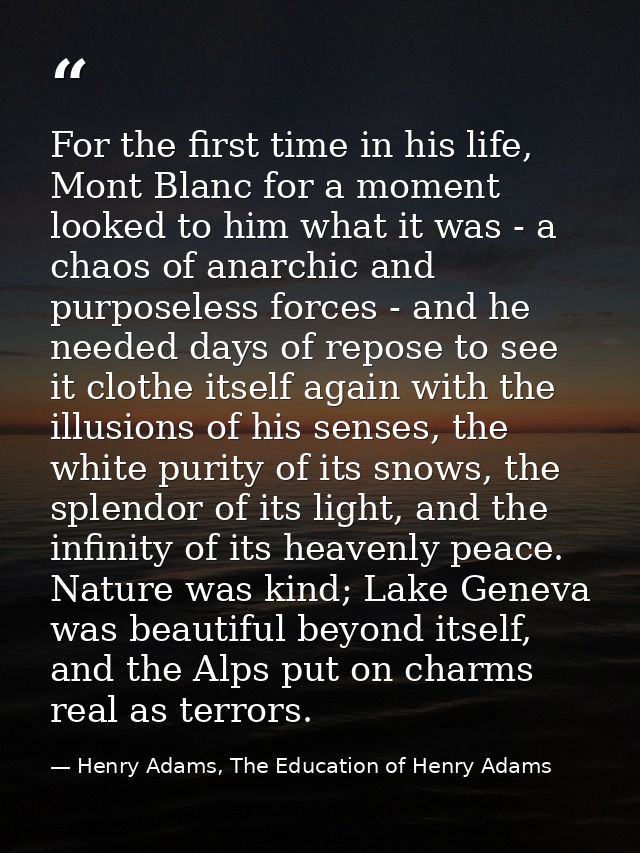 For the first time in his life, Mont Blanc for a moment looked to him what it was - a chaos of anarchic and purposeless  — Henry Adams, The Education of Henry Adams