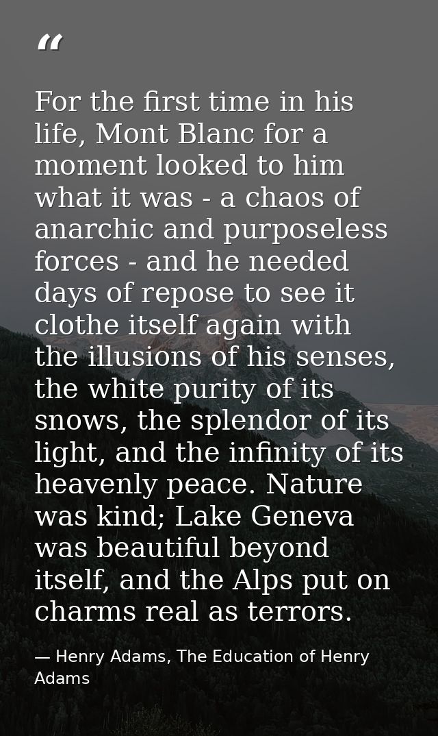 For the first time in his life, Mont Blanc for a moment looked to him what it was - a chaos of anarchic and purposeless  — Henry Adams, The Education of Henry Adams
