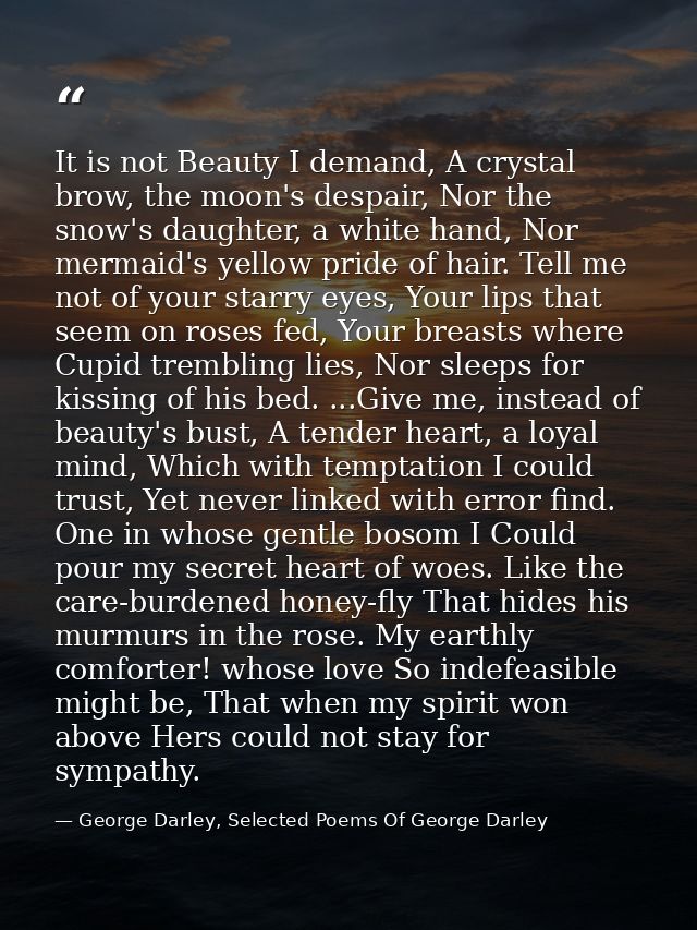 It is not Beauty I demand, A crystal brow, the moon's despair, Nor the snow's daughter, a white hand, Nor mermaid's yell — George Darley, Selected Poems Of George Darley