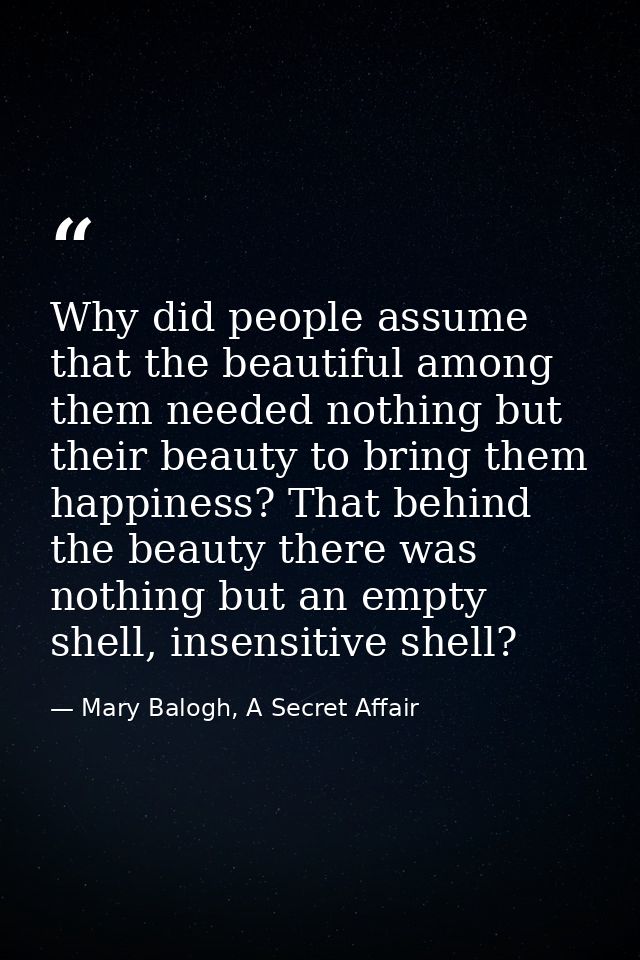Why did people assume that the beautiful among them needed nothing but their beauty to bring them happiness? That behind — Mary Balogh, A Secret Affair
