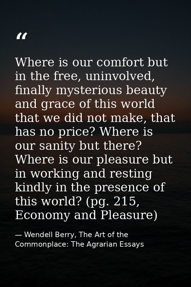Where is our comfort but in the free, uninvolved, finally mysterious beauty and grace of this world that we did not make — Wendell Berry, The Art of the Commonplace: The Agrarian Essays