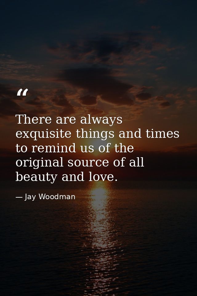 There are always exquisite things and times to remind us of the original source of all beauty and love. — Jay Woodman
