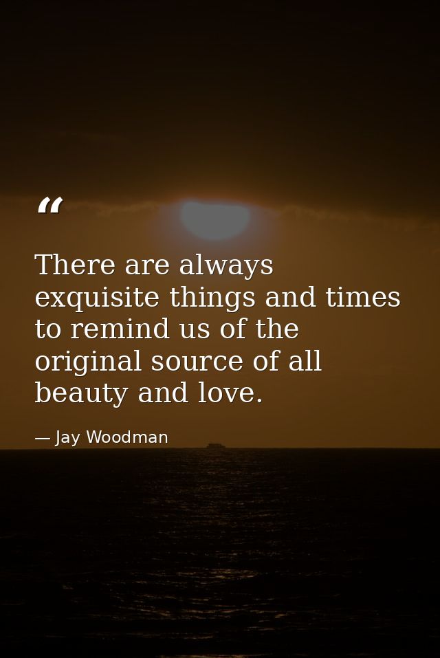 There are always exquisite things and times to remind us of the original source of all beauty and love. — Jay Woodman