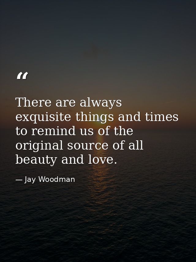 There are always exquisite things and times to remind us of the original source of all beauty and love. — Jay Woodman