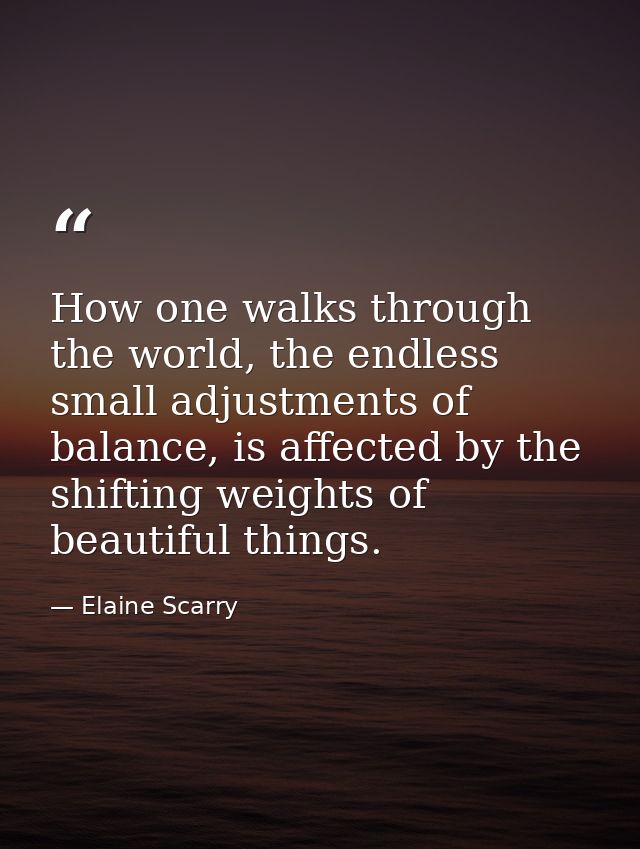 How one walks through the world, the endless small adjustments of balance, is affected by the shifting weights of beauti — Elaine Scarry