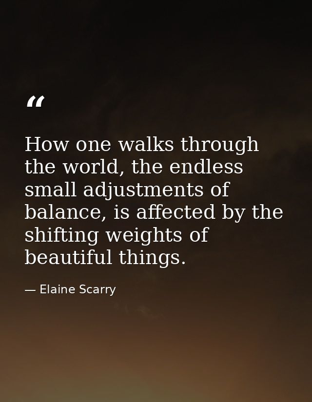 How one walks through the world, the endless small adjustments of balance, is affected by the shifting weights of beauti — Elaine Scarry