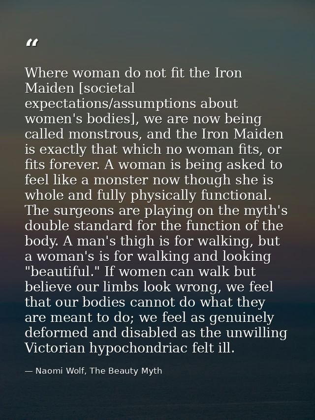 Where woman do not fit the Iron Maiden [societal expectations/assumptions about women's bodies], we are now being called — Naomi Wolf, The Beauty Myth