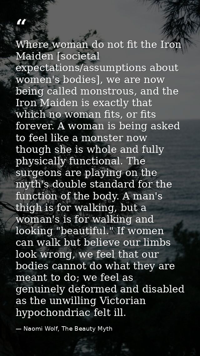 Where woman do not fit the Iron Maiden [societal expectations/assumptions about women's bodies], we are now being called — Naomi Wolf, The Beauty Myth