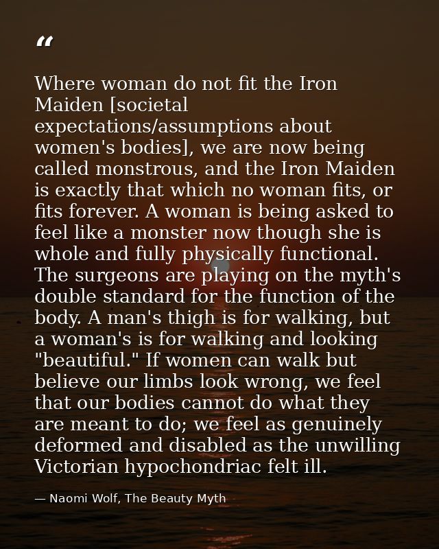 Where woman do not fit the Iron Maiden [societal expectations/assumptions about women's bodies], we are now being called — Naomi Wolf, The Beauty Myth