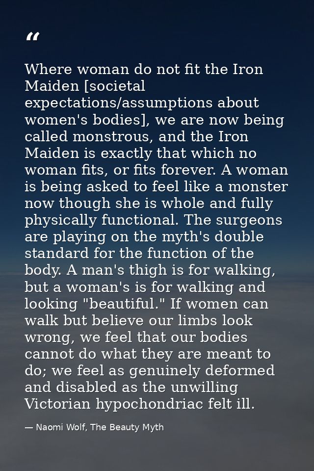 Where woman do not fit the Iron Maiden [societal expectations/assumptions about women's bodies], we are now being called — Naomi Wolf, The Beauty Myth