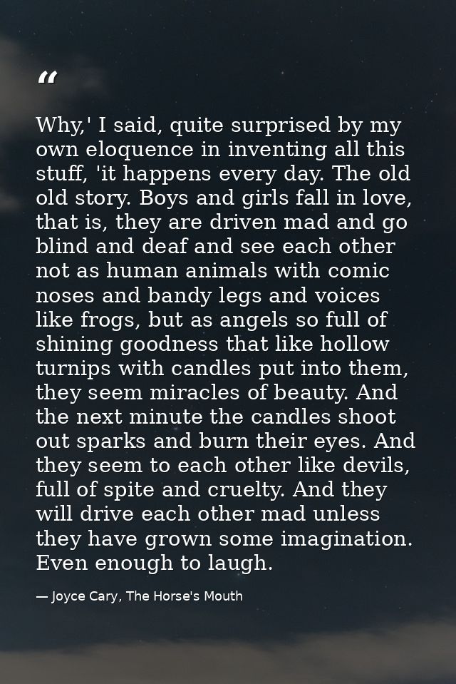 Why,' I said, quite surprised by my own eloquence in inventing all this stuff, 'it happens every day. The old old story. — Joyce Cary, The Horse's Mouth