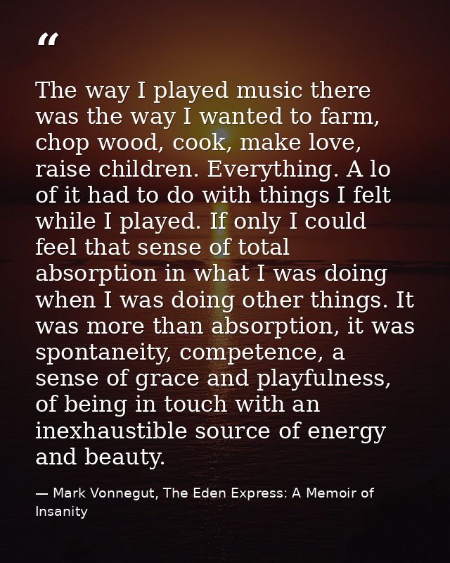 The way I played music there was the way I wanted to farm, chop wood, cook, make love, raise children. Everything. A lo  — Mark Vonnegut, The Eden Express: A Memoir of Insanity